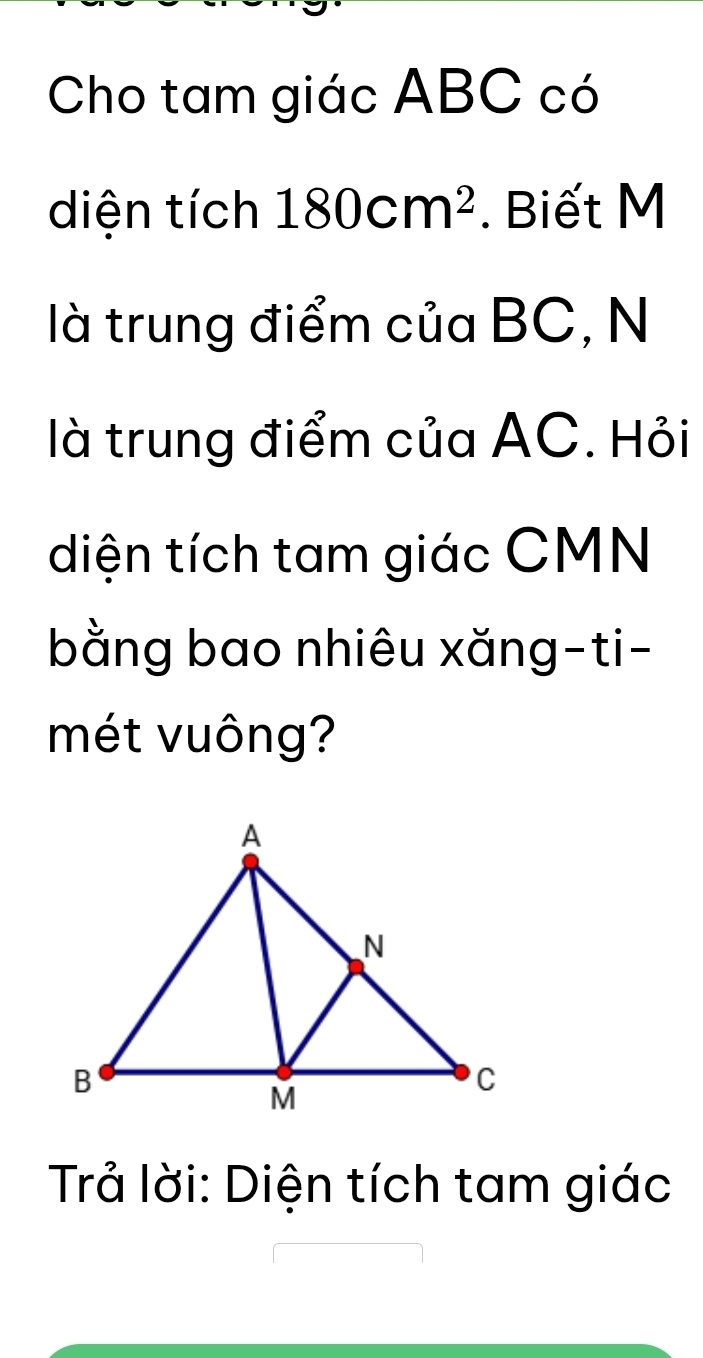 Cho tam giác ABC có 
diện tích 180cm^2. Biết M
là trung điểm của BC, N 
là trung điểm của AC. Hỏi 
diện tích tam giác CMN
bằng bao nhiêu xăng-ti- 
mét vuông? 
Trả lời: Diện tích tam giác