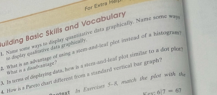 For Extra Help. 
uilding Basic Skills and Vocabulary 
. Name some ways to display quantitative data graphically. Name some way 
to display qualitative data graphically. 
. What is an advantage of using a stem-and-leaf plot instead of a histogram? 
3. In terms of displaying data, how is a stem-and-leaf plot similar to a dot plot? What is a disadvantage? 
4. How is a Pareto chart different from a standard vertical bar graph? 
entext in Exercises 5-8, match the plot with the 
Kev 6|7=67