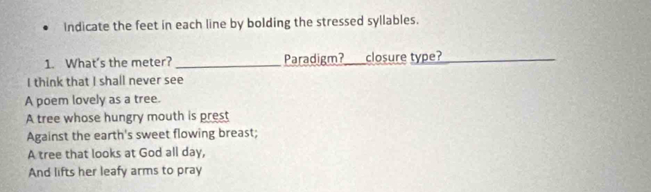 Indicate the feet in each line by bolding the stressed syllables. 
1. What’s the meter? _Paradigm?_ closure type?_ 
I think that I shall never see 
A poem lovely as a tree. 
A tree whose hungry mouth is prest 
Against the earth's sweet flowing breast; 
A tree that looks at God all day, 
And lifts her leafy arms to pray