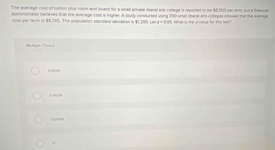 The average cost of tuition plus room and board for a small private liberal arts college is reported to be $8,500 per term, but a financial
administrator believes that the average cost is higher. A study conducted using 350 small liberal arts colleges showed that the average
cost per term is $8,745. The population standard deviation is $1,200. Let a=0.05 What is the ovalue for this test?
Multiple Choice
0.0124
0 4938
0 0500
0