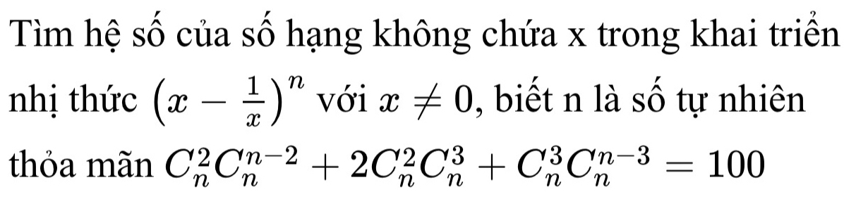 Tìm hệ số của số hạng không chứa x trong khai triển 
nhị thức (x- 1/x )^n với x!= 0 , biết n là số tự nhiên 
thỏa mãn C_n^2C_n^(n-2)+2C_n^2C_n^3+C_n^3C_n^(n-3)=100