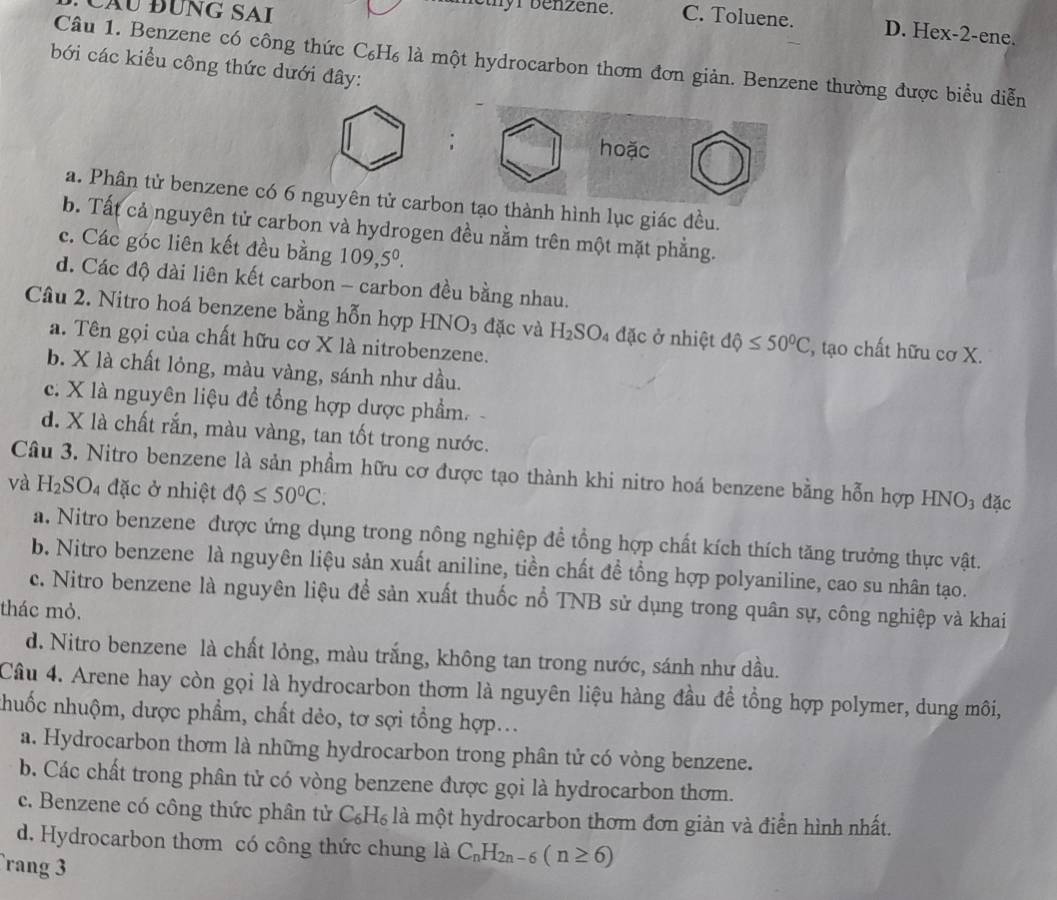 Cầu đƯng SAi
C. Toluene. D. Hex-2-ene.
Câu 1. Benzene có công thức C₆H₆ là một hydrocarbon thơm đơn giản. Benzene thường được biểu diễn
bới các kiểu công thức dưới đây:
: hoặc
a. Phân tử benzene có 6 nguyên tử carbon tạo thành hình lục giác đều.
b. Tất cả nguyên tử carbon và hydrogen đều nằm trên một mặt phẳng.
c. Các góc liên kết đều bằng 109,5^0.
d. Các độ dài liên kết carbon - carbon đều bằng nhau.
Câu 2. Nitro hoá benzene bằng hỗn hợp HNO₃ đặc và H_2SO_4 đặc ở nhiệt độ ≤ 50°C , tạo chất hữu cơ X.
a. Tên gọi của chất hữu cơ X là nitrobenzene.
b. X là chất lỏng, màu vàng, sánh như dầu.
c. X là nguyên liệu để tổng hợp dược phẩm.-
d. X là chất rắn, màu vàng, tan tốt trong nước.
Câu 3. Nitro benzene là sản phẩm hữu cơ được tạo thành khi nitro hoá benzene bằng hỗn hợp HNO₃ đặc
và H_2SO_4 đặc ở nhiệt dphi ≤ 50°C.
a. Nitro benzene được ứng dụng trong nông nghiệp đề tổng hợp chất kích thích tăng trưởng thực vật.
b. Nitro benzene là nguyên liệu sản xuất aniline, tiền chất đề tổng hợp polyaniline, cao su nhân tạo.
c. Nitro benzene là nguyên liệu để sản xuất thuốc nổ TNB sử dụng trong quân sự, công nghiệp và khai
thác mỏ.
d. Nitro benzene là chất lỏng, màu trắng, không tan trong nước, sánh như dầu.
Câu 4. Arene hay còn gọi là hydrocarbon thơm là nguyên liệu hàng đầu đề tổng hợp polymer, dung môi,
nhuốc nhuộm, dược phẩm, chất dẻo, tơ sợi tổng hợp...
a. Hydrocarbon thơm là những hydrocarbon trong phân tử có vòng benzene.
b. Các chất trong phân tử có vòng benzene được gọi là hydrocarbon thơm.
c. Benzene có công thức phân tử C_6H_6 là một hydrocarbon thơm đơn giản và điển hình nhất.
d. Hydrocarbon thơm có công thức chung là C_nH_2n-6(n≥ 6)
rang 3