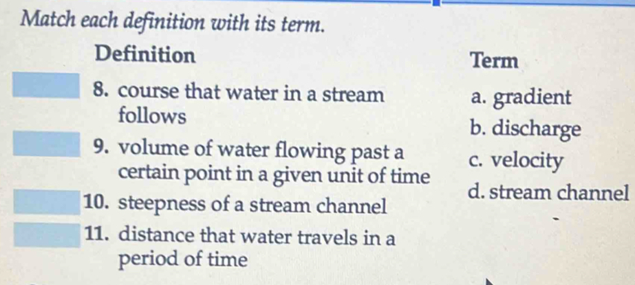 Match each definition with its term.
Definition Term
8. course that water in a stream
a. gradient
follows
b. discharge
9. volume of water flowing past a c. velocity
certain point in a given unit of time
d. stream channel
10. steepness of a stream channel
11. distance that water travels in a
period of time