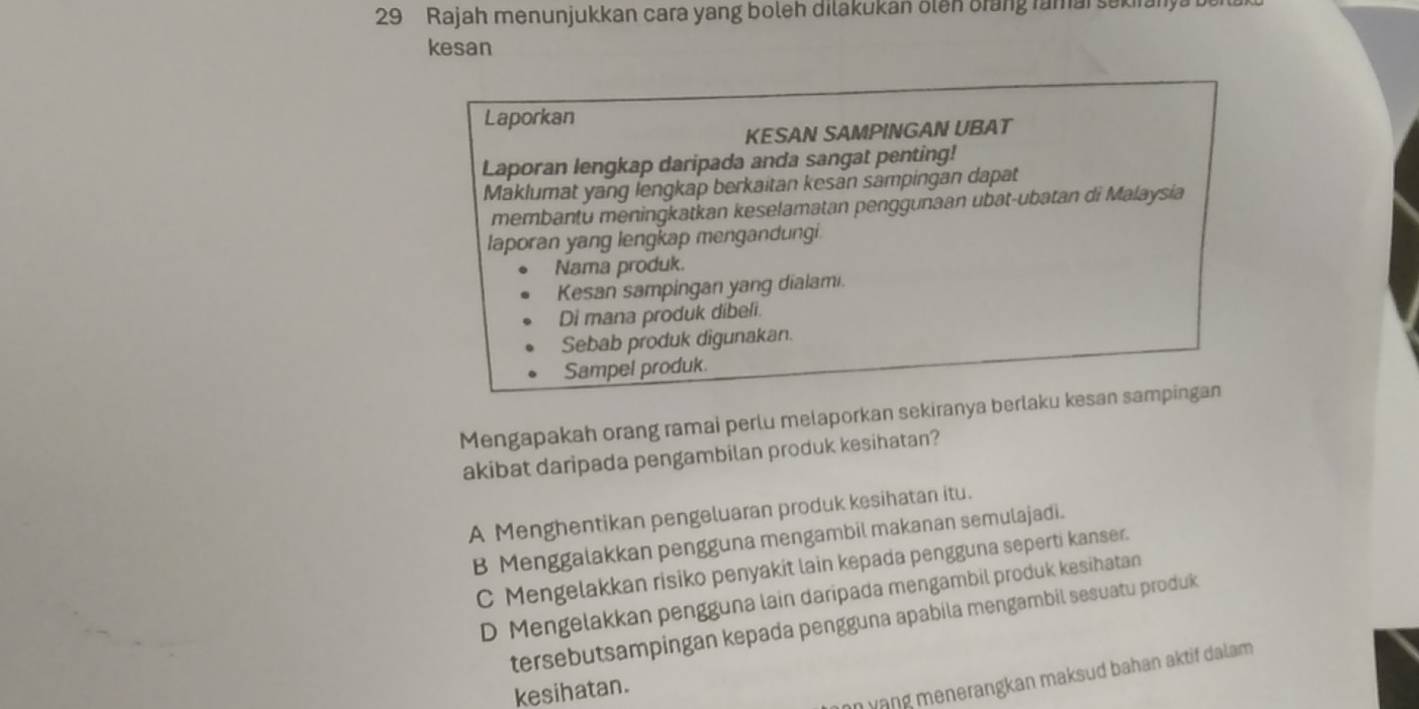 Rajah menunjukkan cara yang boleh dilakukan ölen orang ramai sekirany
kesan
Laporkan
KESAN SAMPINGAN UBAT
Laporan lengkap daripada anda sangat penting!
Maklumat yang lengkap berkaitan kesan sampingan dapat
membantu meningkatkan keselamatan penggunaan ubat-ubatan di Malaysia
laporan yang lengkap mengandungi.
Nama produk.
Kesan sampingan yang dialami.
Di mana produk dibeli.
Sebab produk digunakan.
Sampel produk.
Mengapakah orang ramai perlu melaporkan sekiranya berlaku kesan sampingan
akibat daripada pengambilan produk kesihatan?
A Menghentikan pengeluaran produk kesihatan itu.
B Menggalakkan pengguna mengambil makanan semulajadi.
C Mengelakkan risiko penyakit lain kepada pengguna seperti kanser.
D Mengelakkan pengguna lain daripada mengambil produk kesihatan
tersebutsampingan kepada pengguna apabila mengambil sesuatu produk
an yạng menerangkan maksud bahan aktif dalam 
kesihatan.