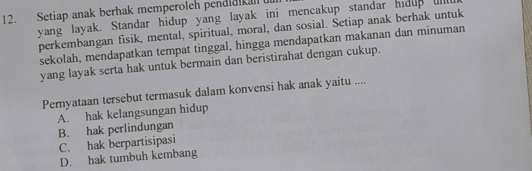 Setiap anak berhak memperoleh pendidikall l
yang layak. Standar hidup yang layak ini mencakup standar hidup uillu
perkembangan fisik, mental, spiritual, moral, dan sosial. Setiap anak berhak untuk
sekolah, mendapatkan tempat tinggal, hingga mendapatkan makanan dan minuman
yang layak serta hak untuk bermain dan beristirahat dengan cukup.
Pernyataan tersebut termasuk dalam konvensi hak anak yaitu ....
A. hak kelangsungan hidup
B. hak perlindungan
C. hak berpartisipasi
D. hak tumbuh kembang