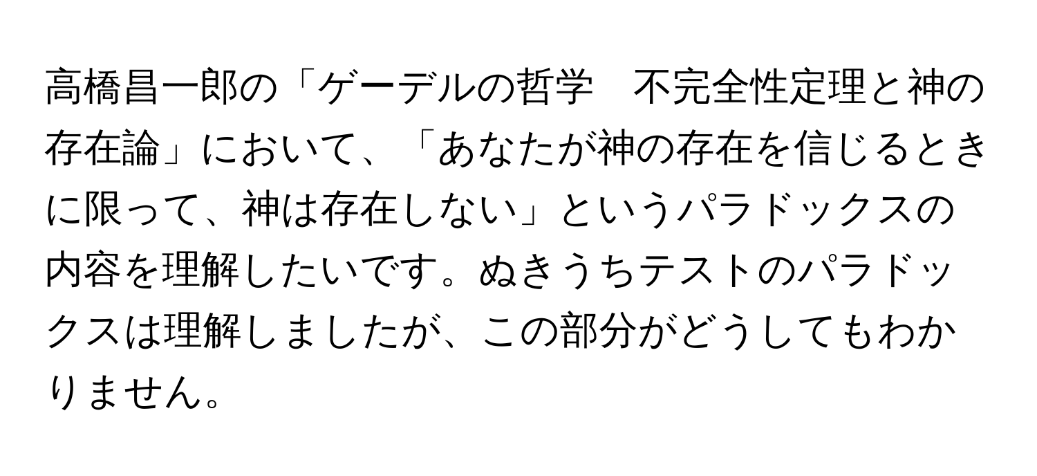 高橋昌一郎の「ゲーデルの哲学　不完全性定理と神の存在論」において、「あなたが神の存在を信じるときに限って、神は存在しない」というパラドックスの内容を理解したいです。ぬきうちテストのパラドックスは理解しましたが、この部分がどうしてもわかりません。