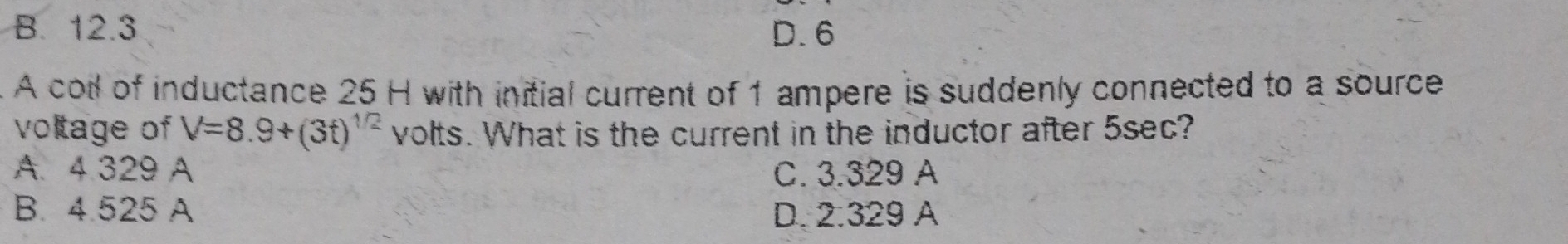 B. 12.3 D. 6
A coil of inductance 25 H with initial current of 1 ampere is suddenly connected to a source
voltage of V=8.9+(3t)^1/2 volts. What is the current in the inductor after 5sec?
A. 4.329 A C. 3.329 A
B. 4.525 A D. 2.329 A