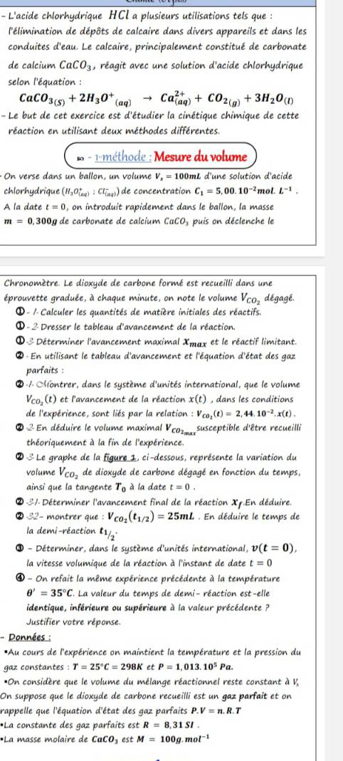 L'acide chlorhydrique HCI a plusieurs utilisations tels que :
l'élimination de dépôts de calcaire dans divers appareils et dans les
conduites d'eau. Le calcaire, principalement constitué de carbonate
de calcium CaCO_3 , réagit avec une solution d'acide chlorhydrique
selon l'équation :
CaCO_3(S)+2H_3O^+_(aq)to Ca_((aq))^(2+)+CO_2(g)+3H_2O_(l)
- Le but de cet exercice est d'étudier la cinétique chimique de cette
réaction en utilisant deux méthodes différentes.
- 1-méthode : Mesure du volume
On verse dans un ballon, un volume V_x=100m nL d'une solution d'acide
chlorhydrique (H_3O_((aq))^+:Cl_((aq))^-) de concentration C_1=5,00.10^(-2) moL L^(-1).
A la date t=0 , on introduit rapidement dans le ballon, la masse
m=0,300 a de carbonate de calcium CaCO_3 puis on déclenche le
Chronomètre. Le dioxyde de carbone formé est recueilli dans une
éprouvette graduée, à chaque minute, on note le volume V_CO_2 dégagé.
① - 1 Calculer les quantités de matière initiales des réactifs.
① - 2 Dresser le tableau d'avancement de la réaction.
①-3 Déterminer l'avancement maximal Xmax et le réactif limitant.
② En utilisant le tableau d'avancement et l'équation d'état des gaz
parfaits :
② -/  ontrer, dans le système d'unités international, que le volume
V_CO_2(t) et l'avancement de la réaction x(t) , dans les conditions
de l'expérience, sont liés par la relation : V_CO_2(t)=2,44.10^(-2).x(t).
2 En déduire le volume maximal V_CO2_max susceptible d'être recueilli
théoriquement à la fin de l'expérience.
② 3 Le graphe de la figure 1, ci-dessous, représente la variation du
volume V_CO_2 de dioxyde de carbone dégagé en fonction du temps,
ainsi que la tangente T_0 à la date t=0.
-31. Déterminer l'avancement final de la réaction Xp.En déduire.
2 32- montrer que : V_CO_2(t_1/2)=25mL. En déduire le temps de
la demi-réaction l1
- Déterminer, dans le système d'unités international, v(t=0),
la vitesse volumique de la réaction à l'instant de date t=0
④ - On refait la même expérience précédente à la température
θ '=35°C La valeur du temps de demi- réaction est-elle
identique, inférieure ou supérieure à la valeur précédente ?
Justifier votre réponse
- Données :
*Au cours de l'expérience on maintient la température et la pression du
gaz constantes : T=25°C=298K et P=1,013.10^5Pa.
*On considère que le volume du mélange réactionnel reste constant à V,
On suppose que le dioxyde de carbone recueilli est un gaz parfait et on
rappelle que l'équation d'état des gaz parfaits P.V=n.R.T
*La constante des gaz parfaits est R=8,31SI.
*La masse molaire de CaCO_3 est M=100g.mol^(-1)