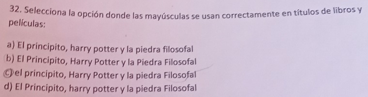 Selecciona la opción donde las mayúsculas se usan correctamente en títulos de libros y
películas:
a) El principito, harry potter y la piedra filosofal
b) El Principito, Harry Potter y la Piedra Filosofal
Ⓒel principito, Harry Potter y la piedra Filosofal
d) El Principito, harry potter y la piedra Filosofal