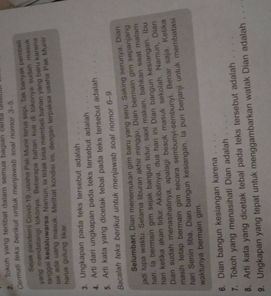 Tokoh yang terlibat dalam semua bagian cerita uise
Cermati teks berikut untuk menjawab soal nomor 3-5.
Sejak pandemi Covid-19, usaha Pak Munir terus sepi. Tak banyak pembeli
yang mendatangi tokonya. Beberapa bahan kue di tokonya sudah masuk
tanggal kedaluwarsa. Namun, ia tidak bisa membeli bahan yang baru karena
tak ada uang masuk. Melihat kondisi ini, dengan terpaksa usaha Pak Munir
harus gulung tikar.
3. Ungkapan pada teks tersebut adalah . . . .
4. Arti dari ungkapan pada teks tersebut adalah . . . ._
5. Arti kata yang dicetak tebal pada teks tersebut adalah . . . .
Bacalah teks berikut untuk menjawab soal nomor 6-9.
Selumbari, Dian menemukan gim baru yang seru. Saking serunya, Dian
jadi lupa waktu. Selama liburan akhir minggu, Dian bermain gim sepanjang
hari. la bermain gim sejak bangun tidur, saat makan, bahkan saat malam
hari ketika akan tidur. Akibatnya, dua hari ini Dian bangun kesiangan. Ibu
Dian sudah menasihatinya, apalagi besok masuk sekolah. Namun, Dian
masih tetap bermain gim secara sembunyi-sembunyi. Benar saja. Ketika
hari Senin tiba, Dian bangun kesiangan. la pun berjanji untuk membatasi
waktunya bermain gim.
6. Dian bangun kesiangan karena . . . .
7. Tokoh yang menasihati Dian adalah . . . .
8. Arti kata yang dicetak tebal pada teks tersebut adalah . . . .
9. Ungkapan yang tepat untuk menggambarkan watak Dian adalah . . . .