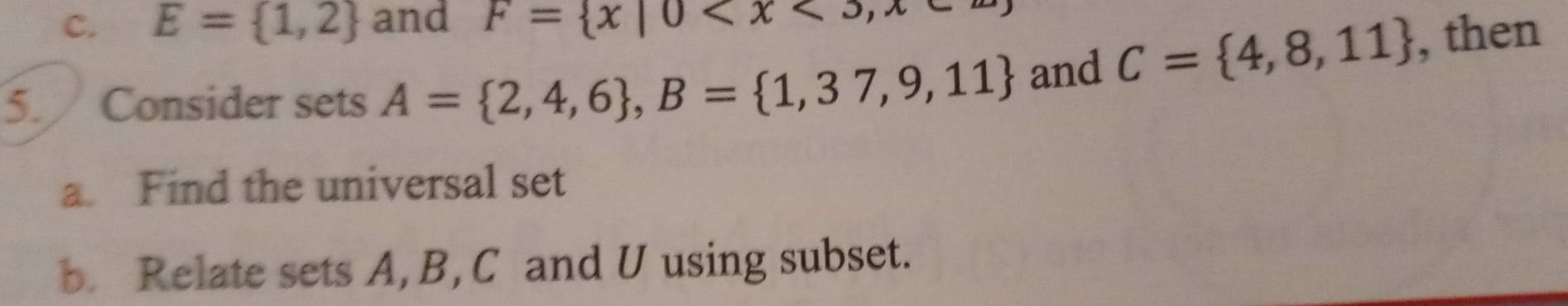 E= 1,2 and F= x|0
5. Consider sets A= 2,4,6 , B= 1,37,9,11 and C= 4,8,11 , then 
a Find the universal set 
b. Relate sets A, B, C and U using subset.