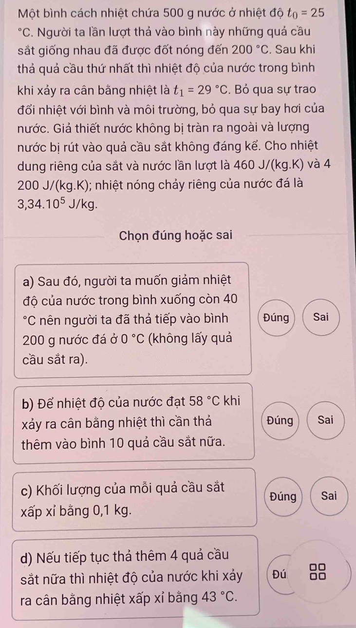 Một bình cách nhiệt chứa 500 g nước ở nhiệt độ t_0=25°C C. Người ta lần lượt thả vào bình này những quả cầu . 
sắt giống nhau đã được đốt nóng đến 200°C. Sau khi 
thả quả cầu thứ nhất thì nhiệt độ của nước trong bình 
khi xảy ra cân bằng nhiệt là t_1=29°C. Bỏ qua sự trao 
đổi nhiệt với bình và môi trường, bỏ qua sự bay hơi của 
nước. Giả thiết nước không bị tràn ra ngoài và lượng 
nước bị rút vào quả cầu sắt không đáng kể. Cho nhiệt 
dung riêng của sắt và nước lần lượt là 460 J/(kg.K) và 4. 200J/(kg.K) ); nhiệt nóng chảy riêng của nước đá là
3, 34.10^5J/kg. 
Chọn đúng hoặc sai 
a) Sau đó, người ta muốn giảm nhiệt 
độ của nước trong bình xuống còn 40
*C nên người ta đã thả tiếp vào bình Đúng Sai
200 g nước đá ở 0°C (không lấy quả 
cầu sắt ra). 
b) Để nhiệt độ của nước đạt 58°C khi 
xảy ra cân bằng nhiệt thì cần thả Đúng Sai 
thêm vào bình 10 quả cầu sắt nữa. 
c) Khối lượng của mỗi quả cầu sắt Đúng Sai 
xấp xỉ bằng 0,1 kg. 
d) Nếu tiếp tục thả thêm 4 quả cầu 
sắt nữa thì nhiệt độ của nước khi xảy Đú 
ra cân bằng nhiệt xấp xỉ bằng 43°C.