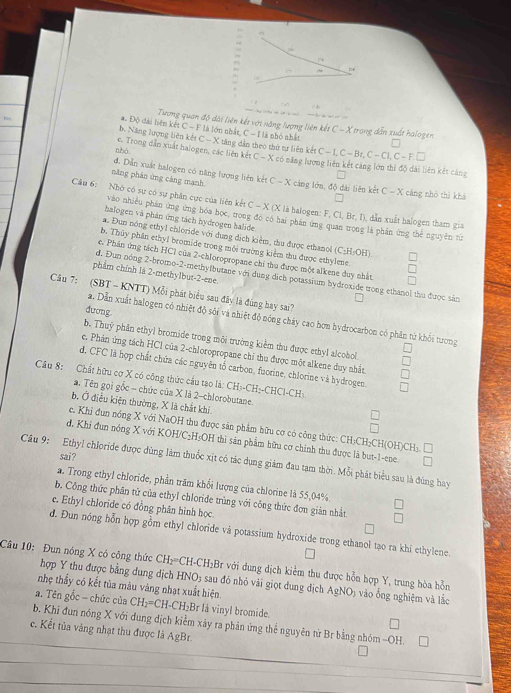 No
Tương quan độ dài liên kết với năng lượng liên kết C-X * trong dẫn xuất halogen
a. Độ dài liên kết C - F là lớn nhất, C - I là nhỏ nhất
b. Năng lượng liên kết C — X tăng dẫn theo thứ tự liên kết C-I,C-Br,C-CI,C-F.□
nhỏ
c. Trong dẫn xuất halogen, các liên kết C - X có năng lượ iên kết cảng
năng phản ứng cảng mạnh.
d. Dẫn xuất halogen có năng lượng liên kết C - X cảng lớn, độ dài liên kết C-X cảng nhỏ thì khả
Câu 6: Nhờ có sự có sự phân cực của liên kết C - X (X là halogen: F, C ,Br,I) , dẫn xuất halogen tham gia
vào nhiều phản ứng ứng hóa học, trong đó có hai phản ứng qua  là phản ứng thể nguyên tử
halogen và phản ứng tách hydrogen halide
a. Đun nóng ethyl chloride với dung dịch kiểm, thu được ethanol (C_2H_5OH)
b. Thủy phân ethyl bromide trong môi trường kiểm thu được ethylene.
c. Phản ứng tách HCl của 2-chloropropane chỉ thu được một alkene duy nhất
phẩm chính là 2-methylbut-2-ene.
d. Đun nóng 2-bromo-2-methylbutane với dung dịch potassium hydroxide trong ethanol thu được sản
Câu 7: a  (SBT - KNTT) Mỗi phát biểu sau đây là đúng hay sai?
đương.
a. Dẫn xuất halogen có nhiệt độ sôi và nhiệt độ nóng chảy cao hơn hydrocarbon có phân từ khối tương
b. Thuỷ phân ethyl bromide trong môi trường kiểm thu được ethyl alcohol
c. Phản ứng tách HCl của 2-chloropropane chỉ thu được một alkene duy nhất
d. CFC là hợp chất chứa các nguyên tố carbon, fuorine, chlorine và hydrogen
Câu 8: Chất hữu cơ X có công thức cầu tạo là: CH₃-CH₂-CHCl-CH₃
a. Tên gọi gốc - chức của X là 2-chlorobutane.
b. Ở điều kiện thường, X là chất khí.
c. Khi đun nóng X với NaOH thu được sản phẩm hữu cơ có công thức: CH₃CH₂CH(OH)CH₃. □
d. Khi đun nóng X với KOH/C₂H₃OH thì sản phẩm hữu cơ chính thu được là but-1-ene. I
sai?
Câu 9: Ethyl chloride được dùng làm thuốc xịt có tác dụng giảm đau tạm thời. Mỗi phát biểu sau là đúng hay
a. Trong ethyl chloride, phần trăm khối lượng của chlorine là 55,04%.
b. Công thức phân tử của ethyl chloride trùng với công thức đơn giản nhất.
c. Ethyl chloride có đồng phân hình học.
d. Đun nóng hỗn hợp gồm ethyl chloride và potassium hydroxide trong ethanol tạo ra khí ethylene.
Câu 10: Đun nóng X có công thức CH_2=CH- .CH_2 :Br với dung dịch kiểm thu được hỗn hợp Y, trung hòa hỗn
hợp Y thu được bằng dung dịch HNO_3 sau đó nhỏ vài giọt dung dịch AgNO_3 vào ống nghiệm và lắc
nhẹ thấy có kết tủa màu vàng nhạt xuất hiện.
a. Tên gốc - chức của CH_2=CH-CH_2B r là vinyl bromide.
b. Khi đun nóng X với dung dịch kiểm xảy ra phản ứng thể nguyên tử Br bằng nhóm -OH.
c. Kết tủa vàng nhạt thu được là AgBr.