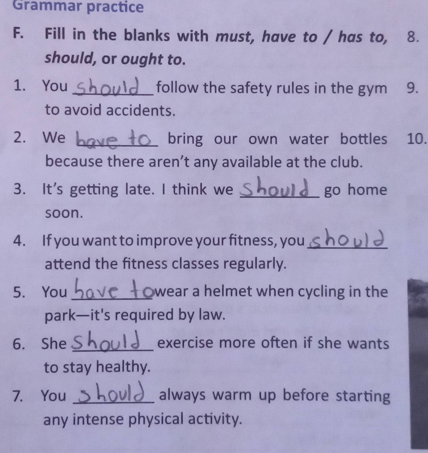 Grammar practice 
F. Fill in the blanks with must, have to / has to, 8. 
should, or ought to. 
1. You _follow the safety rules in the gym 9. 
to avoid accidents. 
2. We _bring our own water bottles 10. 
because there aren’t any available at the club. 
3. It's getting late. I think we _go home 
soon. 
4. If you want to improve your fitness, you_ 
attend the fitness classes regularly. 
5. You_ wear a helmet when cycling in the 
park—it's required by law. 
6. She _exercise more often if she wants 
to stay healthy. 
7. You _always warm up before starting 
any intense physical activity.