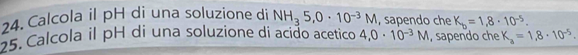 Calcola il pH di una soluzione di NH_35, 0· 10^(-3)M , sapendo che K_b=1,8· 10^(-5). 
25. Calcola il pH di una soluzione di acião acetico 4,0· 10^(-3)M , sapendo che K_a=1,8· 10^(-5).