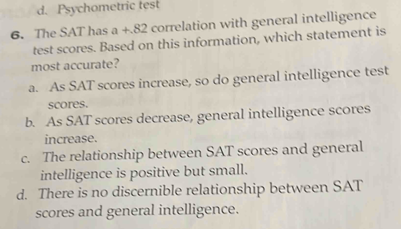 d. Psychometric test
6. The SAT has a+82 correlation with general intelligence
test scores. Based on this information, which statement is
most accurate?
a. As SAT scores increase, so do general intelligence test
scores.
b. As SAT scores decrease, general intelligence scores
increase.
c. The relationship between SAT scores and general
intelligence is positive but small.
d. There is no discernible relationship between SAT
scores and general intelligence.