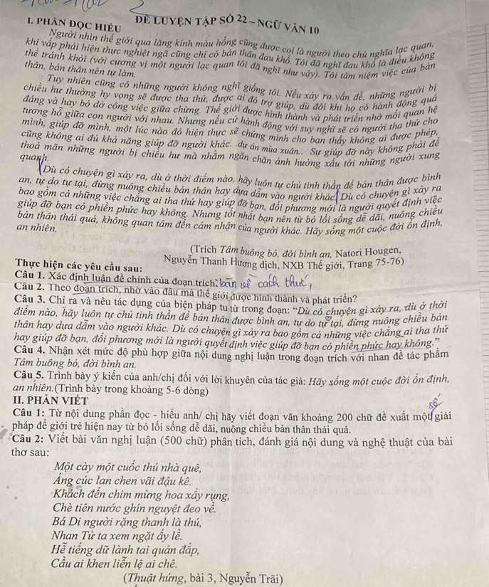 để Luyện tập số 22 - ngữ văn 10
. phảN Đọc Hiều Người nhìn thế giới qua lăng kính màu hồng cũng được coi là người theo chú nghĩa lạc quan,
khi vấp phải hiện thực nghiệt ngã cũng chỉ có bản thân đau khổ. Tôi đã nghĩ đau khổ là điều không
thể tránh khỏi (với cương vị một người lạc quan tôi đã nghĩ như vậy). Tôi tâm niệm việc của bản
thân, bản thân nên tự làm.
Tuy nhiên cũng có những người không nghĩ giống tôi. Nếu xảy ra vấn đề, những người bị
chiều hư thường hy vọng sẽ được tha thứ, được ai đó trợ giúp, dù đổi khi ho có hành động quả
đáng và hay bỏ dở công việc giữa chừng. Thể giới được hình thành và phát triển nhờ mối quan hệ
tương hỗ giữa con người với nhau. Nhưng nếu cứ hành động với suy nghĩ sẽ có người tha thứ cho
mình, giúp đỡ mình, một lúc nào đó hiện thực sẽ chứng minh cho ban thấy không ai được phép,
cũng không ai đủ khả năng giúp đỡ người khác. dự án mùa xuân.. Sự giúp đỡ này không phải đề
thoả mãn những người bị chiều hư mà nhằm ngắn chặn ảnh hưởng xấu tới những người xung
quanh.
(Dù có chuyện gì xảy ra, dù ở thời điểm nào, hãy luôn tự chủ tinh thần để bản thân được bình
an, tự do tự tại, đừng nuông chiều bản thân hay dựa dẫm vào người khác| Dù có chuyện gì xảy ra
bao gồm cả những việc chẳng ai tha thứ hay giúp đỡ bạn, đổi phương mới là người quyết định việc
giúp đỡ bạn có phiền phức hay không. Nhưng tốt nhất bạn nên từ bỏ lối sống đễ dãi, nuông chiều
bản thân thái quá, không quan tâm đến cám nhận của người khác. Hãy sống một cuộc đời ốn định
an nhiên.
(Trích Tâm buông bỏ, đời bình an, Natori Hougen,
Thực hiện các yêu cầu sau: Nguyễn Thanh Hương dịch, NXB Thế giới, Trang 75-76)
Câu 1. Xác định luận đề chính của đoạn trích bàn 
Câu 2. Theo đoạn trích, nhờ vào đầu mà thể giới được hình thành và phát triển?
Câu 3. Chỉ ra và nêu tác dụng của biện pháp tu từ trong đoạn: “Dù có chuyện gì xảy ra, dù ở thời
diểm nào, hãy luôn tự chủ tinh thần để bản thân được bình an, tự do từ tại, đừng nuông chiều bản
thân hay dựa dẫm vào người khác. Dù có chuyện gì xảy ra bao gồm cả những việc chẳng ai tha thứ
hay giúp đỡ bạn, đổi phương mới là người quyết định việc giúp đỡ bạn có phiền phức hay không.''
Câu 4. Nhận xét mức độ phù hợp giữa nội dung nghị luận trong đoạn trích với nhan đề tác phâm
Tâm buồng bỏ, đời bình an.
Câu 5. Trình bày ý kiến của anh/chị đối với lời khuyên của tác giả: Hãy sống một cuộc đời ổn định,
an nhiên.(Trình bày trong khoảng 5-6 dòng)
II. phÀn VIÉt
Câu 1: Từ nội dung phần đọc - hiểu anh/ chị hãy viết đoạn văn khoảng 200 chữ đề xuất một giải
pháp để giới trẻ hiện nay từ bỏ lối sống dễ dãi, nuông chiều bản thân thái quá.
Câu 2: Viết bài văn nghị luận (500 chữ) phân tích, đánh giá nội dung và nghệ thuật của bài
thơ sau:
Một cày một cuốc thú nhà quê,
Áng cúc lan chen vãi đậu kê.
Khách đến chim mừng hoa xấy rụng,
Chè tiên nước ghín nguyệt đeo về.
Bá Di người rặng thanh là thú,
Nhan Tử ta xem ngặt ấy lề.
Hể tiếng dữ lành tai quản đắp,
Cầu ai khen liễn lệ ai chê.
(Thuật hứng, bài 3, Nguyễn Trãi)