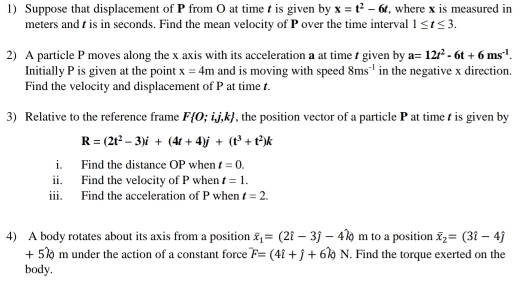 Suppose that displacement of P from O at time is given by x=t^2-6t , where x is measured in 
meters and t is in seconds. Find the mean velocity of P over the time interval 1≤ t≤ 3. 
2) A particle P moves along the x axis with its acceleration a at time r given by a=12t^2-6t+6ms^(-1). 
Initially P is given at the point x=4m and is moving with speed 8ms^(-1) in the negative x direction. 
Find the velocity and displacement of P at time t. 
3) Relative to the reference frame F 0;ij,k , the position vector of a particle P at time is given by
R=(2t^2-3)i+(4t+4)j+(t^3+t^2)k
i. Find the distance OP when t=0. 
ii. Find the velocity of P when t=1. 
iii. Find the acceleration of P when t=2. 
4) A body rotates about its axis from a position overline x_1=(2hat i-3hat j m to a position overline x_2=(3i-4j
+ 5% m under the action of a constant force F=(4i+j+6k)N. Find the torque exerted on the 
body.