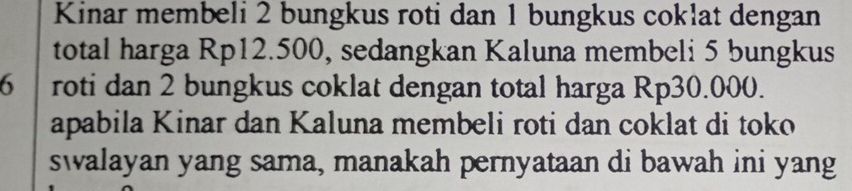 Kinar membeli 2 bungkus roti dan 1 bungkus coklat dengan 
total harga Rp12.500, sedangkan Kaluna membeli 5 bungkus
6 roti dan 2 bungkus coklat dengan total harga Rp30.000. 
apabila Kinar dan Kaluna membeli roti dan coklat di toko 
swalayan yang sama, manakah pernyataan di bawah ini yang
