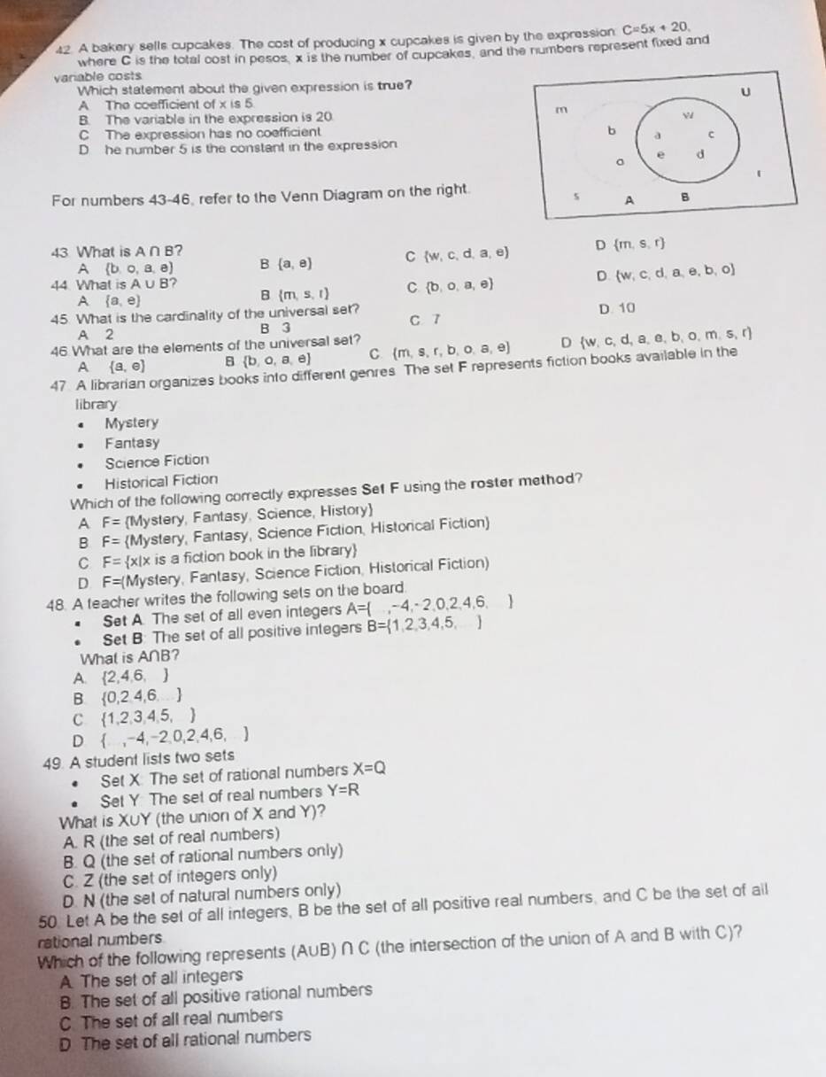 A bakery sells cupcakes. The cost of producing x cupcakes is given by the expression C=5x+20.
where C is the total cost in pesos, x is the number of cupcakes, and the numbers represent fixed and
variable costs
Which statement about the given expression is true?
A The coefficient of x is 5
B. The variable in the expression is 20
C The expression has no coefficient
D he number 5 is the constant in the expression
For numbers 43-46, refer to the Venn Diagram on the right.
43 What is A∩ B ? D  m,s,r
A  b,o,a,e B  a,e C  w,c,d,a,e
44 What is A∪ B 7 D.  w,c,d,a,e,b,o
A  a,e
B  m,s,t C  b,o,a,e
45 What is the cardinality of the universal set? C 7 D. 10
A 2 B 3
46 What are the elements of the universal set?  m,s,r,b,o,a,e D  w,c,d,a,e,b,o,m,s,r
 a,e B  b,o,a,e C
47 A librarian organizes books into different genres The set F represents fiction books available in the
library
Mystery
Fantasy
Science Fiction
Historical Fiction
Which of the following correctly expresses Sef F using the roster method?
A F= Mystery, Fantasy, Science, History
B F= Mystery, Fantasy, Science Fiction, Historical Fiction
C F=  x|x is a fiction book in the library
D F=(N Mystery, Fantasy, Science Fiction, Historical Fiction)
48. A teacher writes the following sets on the board.
Set A. The set of all even integers A= ,-4,-2,0,2,4,6,
Set B: The set of all positive integers B= 1,2,3,4,5,
What is A∩B?
A.  2,4,6,
B  0,2,4,6,...
C  1,2,3,4,5,
D  ,-4,-2,0,2,4,6,
49. A student lists two sets
Set X The set of rational numbers X=Q
Set Y The set of real numbers Y=R
What is X∪Y (the union of X and Y)?
A. R (the set of real numbers)
B. Q (the set of rational numbers only)
C. Z (the set of integers only)
D. N (the set of natural numbers only)
50. Let A be the set of all integers, B be the set of all positive real numbers, and C be the set of all
rational numbers
Which of the following represents (A∪B) ∩ C (the intersection of the union of A and B with C)?
A. The set of all integers
B. The set of all positive rational numbers
C. The set of all real numbers
D The set of all rational numbers