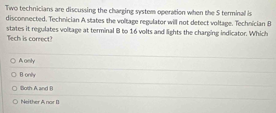 Two technicians are discussing the charging system operation when the S terminal is
disconnected. Technician A states the voltage regulator will not detect voltage. Technician B
states it regulates voltage at terminal B to 16 volts and lights the charging indicator. Which
Tech is correct?
A only
B only
Both A and B
Neither A nor B