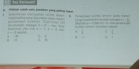 Tes Formatif
A. Pilihlah salah satu jawaban yang paling tepat.
1. Diskriminan merupakan istilah dalam 2. Persamaan sumbu simetri pada materi
matematika yang digunakan pada mater x=- b/2a' 
persamaan kuadrat. Diskriman (D) fungsi kuadrat dirumuskan sebagai nilai persamaan
dirumuskan sebagal D=b^2-4ac. . Nila jika niial a=-2 dan b=-4
diskriman jika nilai a=-1, b=-2 dan A. sumbu simetri tersebut adalah . . . .
c=-3 adalah . . . .
 1/2  C.  1/4 
A. -16 C. 8
B. -B D. 16 B. -1 D. 1