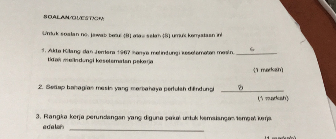 SOALAN/QUESTION: 
Untuk soalan no. jawab betul (B) atau salah (S) untuk kenyataan ini 
1. Akta Kilang dan Jentera 1967 hanya melindungi keselamatan mesin,_ 
tidak melindungi keselamatan pekerja 
(1 markah) 
2. Setiap bahagian mesin yang merbahaya perlulah dilindungi_ 
(1 markah) 
3. Rangka kerja perundangan yang diguna pakai untuk kemalangan tempat kerja 
adalah_