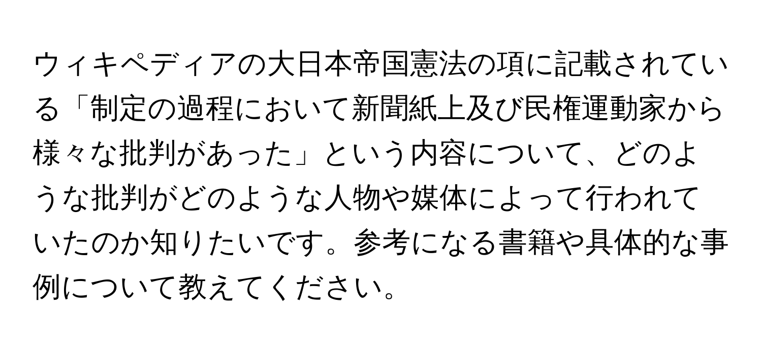 ウィキペディアの大日本帝国憲法の項に記載されている「制定の過程において新聞紙上及び民権運動家から様々な批判があった」という内容について、どのような批判がどのような人物や媒体によって行われていたのか知りたいです。参考になる書籍や具体的な事例について教えてください。