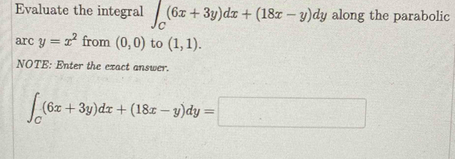 Evaluate the integral ∈t _C(6x+3y)dx+(18x-y)dy along the parabolic 
arc y=x^2 from (0,0) to (1,1). 
NOTE: Enter the exact answer.
∈t _C(6x+3y)dx+(18x-y)dy=□