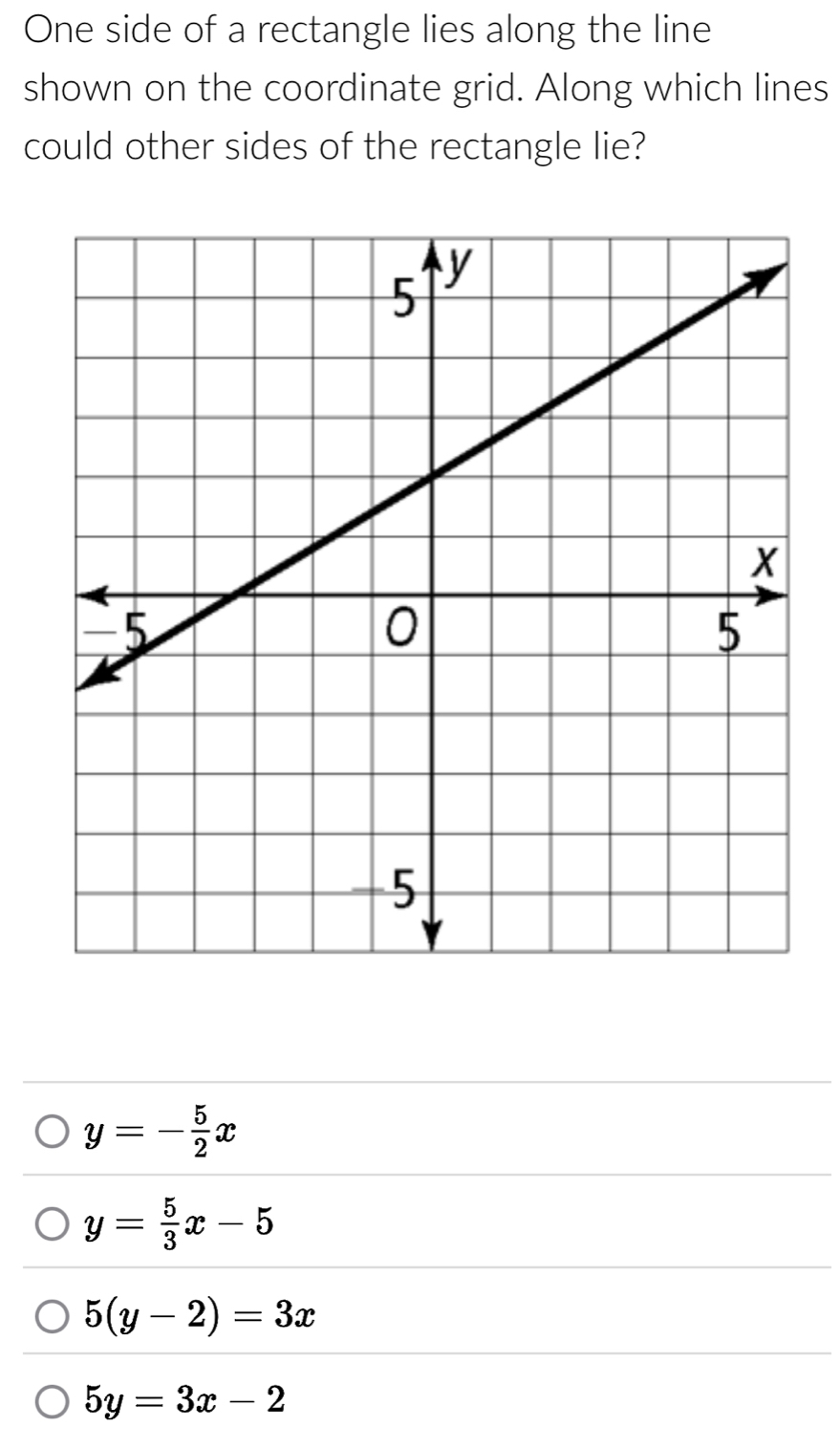 One side of a rectangle lies along the line
shown on the coordinate grid. Along which lines
could other sides of the rectangle lie?
y=- 5/2 x
y= 5/3 x-5
5(y-2)=3x
5y=3x-2