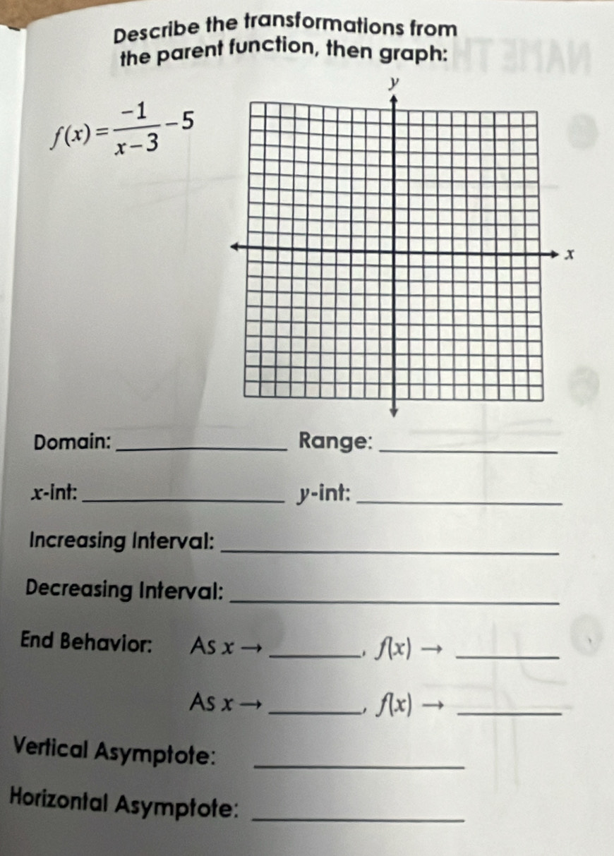 Describe the transformations from 
the parent function, then graph:
f(x)= (-1)/x-3 -5
Domain:_ Range:_
x -int: _ y -int:_ 
Increasing Interval:_ 
Decreasing Interval:_ 
End Behavior: As x _
f(x). _ 
As x _ f(x)to _ 
Vertical Asymptote:_ 
Horizontal Asymptote:_