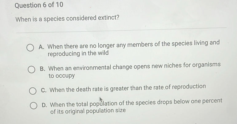 When is a species considered extinct?
A. When there are no longer any members of the species living and
reproducing in the wild
B. When an environmental change opens new niches for organisms
to occupy
C. When the death rate is greater than the rate of reproduction
D. When the total population of the species drops below one percent
of its original population size