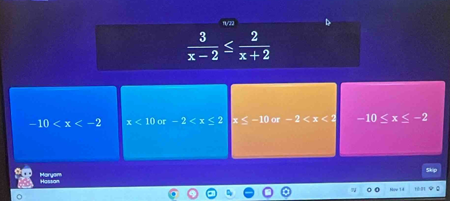 11/22
 3/x-2 ≤  2/x+2 
-10 x<10</tex> or -2 x≤ -10 or -2 -10≤ x≤ -2
Skip
Maryam
Hassan
Nov 14 10:01