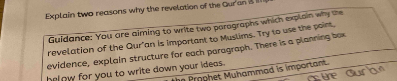 Explain two reasons why the revelation of the Qur'an is 
Guidance: You are aiming to write two paragraphs which explain why the 
revelation of the Qur’an is important to Muslims. Try to use the point, 
evidence, explain structure for each paragraph. There is a planning box 
helow for you to write down your ideas. he Prophet Muhammad is important.