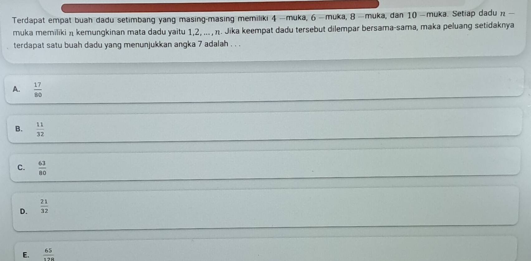 Terdapat empat buah dadu setimbang yang masing-masing memiliki 4 —muka, 6 —muka, 8 —muka, dan 10 —muka. Setiap dadu n —
muka memiliki η kemungkinan mata dadu yaitu 1, 2, ... , η. Jika keempat dadu tersebut dilempar bersama-sama, maka peluang setidaknya
terdapat satu buah dadu yang menunjukkan angka 7 adalah . . .
A.  17/80 
B.  11/32 
C.  63/80 
D.  21/32 
E.  65/128 