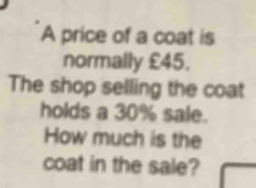 A price of a coat is 
normally £45. 
The shop selling the coat 
holds a 30% sale. 
How much is the 
coat in the sale?