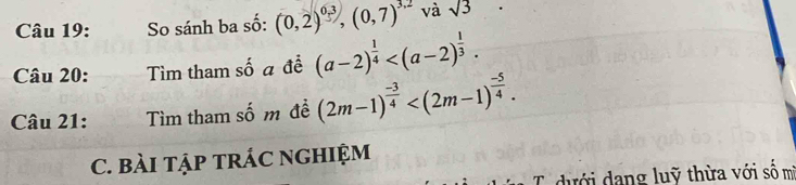 So sánh ba số: (0,2)^0.3, (0,7)^3.2 và sqrt(3)
Câu 20: Tìm tham số a để (a-2)^ 1/4  . 
Câu 21: Tìm tham số m đề (2m-1)^ (-3)/4  . 
C. BàI TậP TRÁC NGHIệM 
C dưới dang luỹ thừa với số m