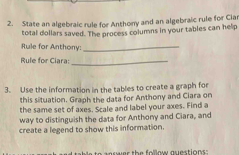 State an algebraic rule for Anthony and an algebraic rule for Ciar 
total dollars saved. The process columns in your tables can help 
Rule for Anthony:_ 
Rule for Ciara:_ 
3. Use the information in the tables to create a graph for 
this situation. Graph the data for Anthony and Ciara on 
the same set of axes. Scale and label your axes. Find a 
way to distinguish the data for Anthony and Ciara, and 
create a legend to show this information. 
answer the follow questions: