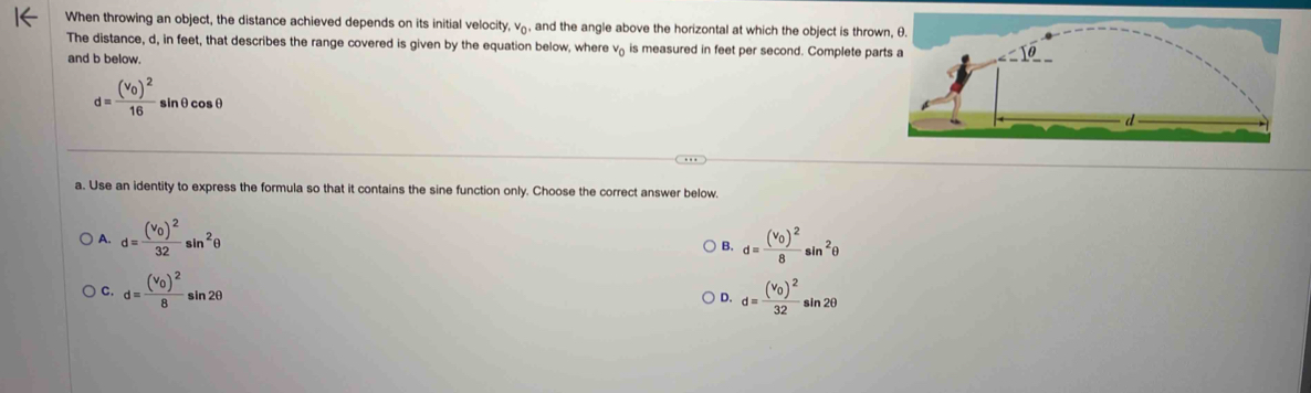 When throwing an object, the distance achieved depends on its initial velocity, vá, and the angle above the horizontal at which the object is thro
The distance, d, in feet, that describes the range covered is given by the equation below, where và is measured in feet per second. Complete pa
and b below.
d=frac (v_0)^216sin θ cos θ
a. Use an identity to express the formula so that it contains the sine function only. Choose the correct answer below.
A. d=frac (v_0)^232sin^2θ ) B. d=frac (v_0)^28sin^2θ
C. d=frac (v_0)^28sin 2θ d=frac (v_0)^232sin 2θ
D.