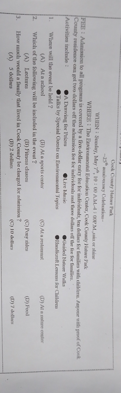 Cook County Nature Park
-25^(th) auniversary Celebration--
WHEN： Sunday, May 7^(th),10:00A.M.A:00P.M. min or shine
WHERE ： The Environmental Education Center, Cook County Nature Park
FEE: Admission to all programs is covered by a five-dollar entry fee for individuals, ten dollars for families with children. Anyone with proof of Cook
County residence can get two dollars off the admission fee for individuals and three dollars off the fee for fanilies.
Activities include : A Drawing for Prizes Líve Music Guíded Nature Walks
Talks by Special Guests on Environmental Topics Handicraft Lessons for Children
1. Where will the event be held ?
(A) At a school (B) At a sports center (C) At a restaurant (D) At a nature center
2. Which of the following will be included in the event ?
(A) Lectures (B) Fitness classes (C) Pony rides (D) Food
3. How much would a family that lived in Cook County be charged for admission ?
(A) 5 dollars (B) 2 dollars (C) 10 dollars (D) 7 dollars