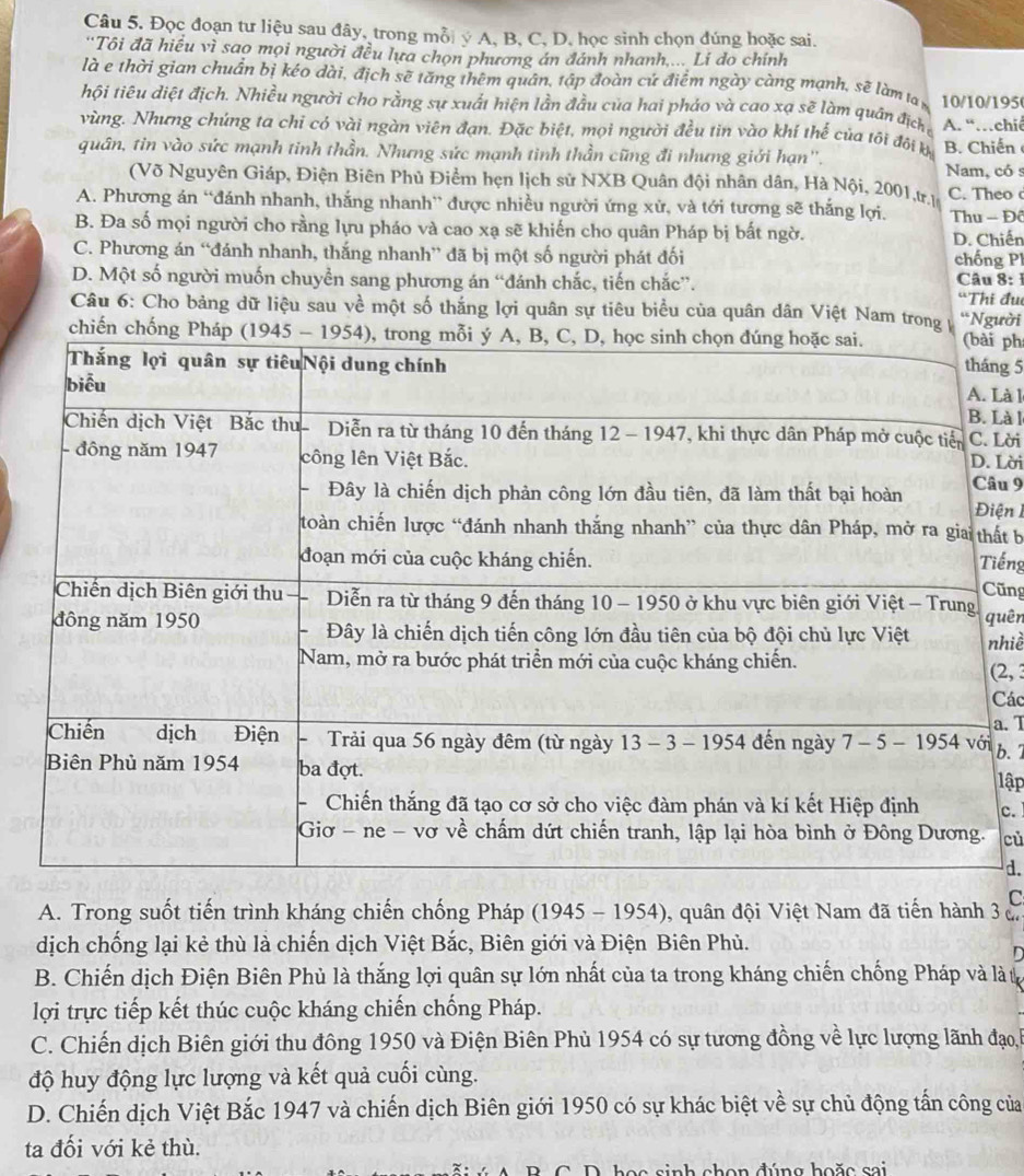 Đọc đoạn tư liệu sau đây, trong mỗi ý A, B, C, D, học sinh chọn đúng hoặc sai.
'Tôi đã hiều vì sao mọi người đều lựa chọn phương án đánh nhanh,... Li do chính
là e thời gian chuẩn bị kéo dài, địch sẽ tăng thêm quân, tập đoàn cứ điểm ngày càng mạnh, sẽ làm ta 10/10/195
hội tiêu diệt địch. Nhiều người cho rằng sự xuất hiện lằn đầu của hai pháo và cao xạ sẽ làm quân địch
vùng. Nhưng chúng ta chỉ có vài ngàn viên đạn. Đặc biệt, mọi người đều tin vào khí thể của tôi đôi kị A. “…chiê
quân, tin vào sức mạnh tinh thần. Nhưng sức mạnh tinh thần cũng đi nhưng giới hạn''. B. Chiến Nam, có s
(Võ Nguyên Giáp, Điện Biên Phủ Điểm hẹn lịch sử NXB Quân đội nhân dân, Hà Nội, 2001,tr.l C. Theo
A. Phương án “đánh nhanh, thắng nhanh” được nhiều người ứng xử, và tới tương sẽ thắng lợi. Thu - Đô
B. Đa số mọi người cho rằng lựu pháo và cao xạ sẽ khiến cho quân Pháp bị bất ngờ. D. Chiến
chống Pl
C. Phương án “đánh nhanh, thắng nhanh” đã bị một số người phát đối  Câu 8:
D. Một số người muốn chuyển sang phương án “đánh chắc, tiến chắc”. “Thi đu
Câu 6: Cho bảng dữ liệu sau về một số thắng lợi quân sự tiêu biểu của quân dân Việt Nam trong y “Người
chiến chi ph
ng 5 Là l
Là l
Lời
Lời
âu 9 iện 
ất b
iếng
ũng
uên
hiề
(2, 
Các
a. I
b. 7
lập
c.
cù
d.
C
A. Trong suốt tiến trình kháng chiến chống Pháp (1945 - 1954), quân đội Việt Nam đã tiến hành 3 c
dịch chống lại kẻ thù là chiến dịch Việt Bắc, Biên giới và Điện Biên Phủ.

B. Chiến dịch Điện Biên Phủ là thắng lợi quân sự lớn nhất của ta trong kháng chiến chống Pháp và là t
lợi trực tiếp kết thúc cuộc kháng chiến chống Pháp.
C. Chiến dịch Biên giới thu đông 1950 và Điện Biên Phù 1954 có sự tương đồng về lực lượng lãnh đạo,h
độ huy động lực lượng và kết quả cuối cùng.
D. Chiến dịch Việt Bắc 1947 và chiến dịch Biên giới 1950 có sự khác biệt về sự chủ động tấn công của
ta đối với kẻ thù.
sinh chon đúng hoặc sai