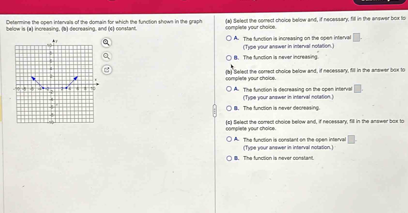 Determine the open intervals of the domain for which the function shown in the graph (a) Select the correct choice below and, if necessary, fill in the answer box to
below is (a) increasing, (b) decreasing, and (c) constant. complete your choice.
A. The function is increasing on the open interval □. 
(Type your answer in interval notation.)
B. The function is never increasing.
(b) Select the correct choice below and, if necessary, fill in the answer box to
complete your choice.
A. The function is decreasing on the open interval □. 
(Type your answer in interval notation.)
B. The function is never decreasing.
(c) Select the correct choice below and, if necessary, fill in the answer box to
complete your choice.
A. The function is constant on the open interval □.
(Type your answer in interval notation.)
B. The function is never constant.