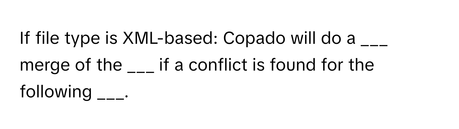 If file type is XML-based: Copado will do a ___ merge of the ___ if a conflict is found for the following ___.