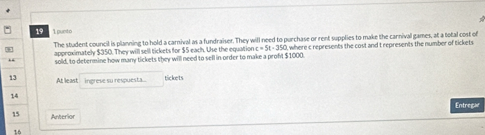 19 1 punto 
The student council is planning to hold a carnival as a fundraiser. They will need to purchase or rent supplies to make the carnival games, at a total cost of 
approximately $350. They will sell tickets for $5 each. Use the equation c=5t-350 , where c represents the cost and t represents the number of tickets 
14 sold, to determine how many tickets they will need to sell in order to make a proft $1000. 
13 At least ingrese su respuesta... tickets 
14 
Entregar 
15 Anterior 
16