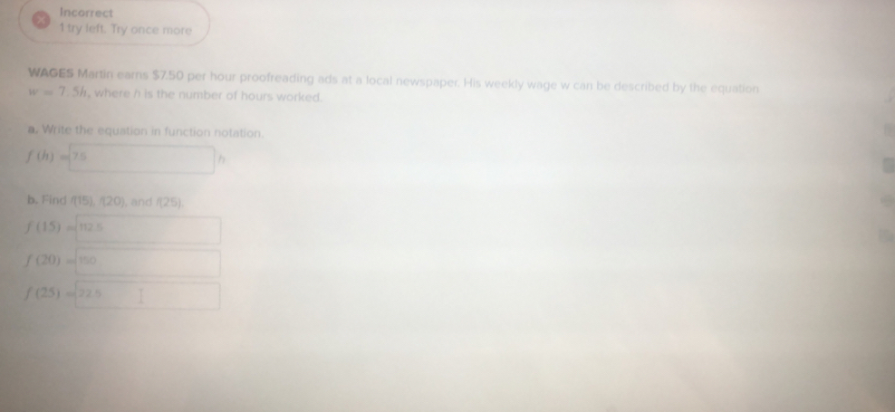 Incorrect 
1 try left. Try once more 
WAGES Martin earns $7.50 per hour proofreading ads at a local newspaper. His weekly wage w can be described by the equation
w=7.5h , where h is the number of hours worked. 
a. Write the equation in function notation
f(h)=75 □ h
b. Find f(15), f(20) , and f(25).
f(15)=sqrt(112.5)
f(20)=sqrt(150)
f(25)=22.5