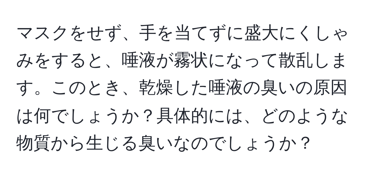 マスクをせず、手を当てずに盛大にくしゃみをすると、唾液が霧状になって散乱します。このとき、乾燥した唾液の臭いの原因は何でしょうか？具体的には、どのような物質から生じる臭いなのでしょうか？