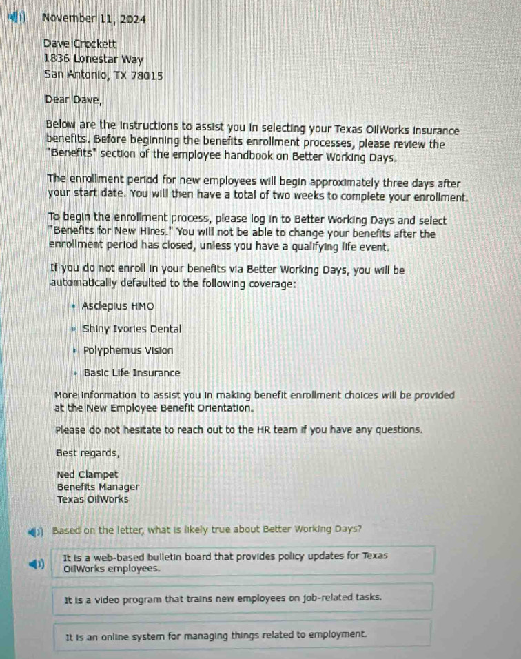 November 11, 2024
Dave Crockett
1836 Lonestar Way
San Antonio, TX 78015
Dear Dave,
Below are the instructions to assist you in selecting your Texas OilWorks Insurance
benefits. Before beginning the benefits enrollment processes, please review the
"Benefits" section of the employee handbook on Better Working Days.
The enrollment period for new employees will begin approximately three days after
your start date. You will then have a total of two weeks to complete your enrollment.
To begin the enrollment process, please log in to Better Working Days and select
"Benefits for New Hires." You will not be able to change your benefits after the
enrollment period has closed, unless you have a qualifying life event.
If you do not enroll in your benefits via Better Working Days, you will be
automatically defaulted to the following coverage:
Asclepius HMO
Shiny Ivories Dental
Polyphemus Vision
Basic Life Insurance
More information to assist you in making benefit enrollment choices will be provided
at the New Employee Benefit Orientation.
Please do not hesitate to reach out to the HR team if you have any questions.
Best regards,
Ned Clampet
Benefits Manager
Texas OilWorks
)) Based on the letter, what is likely true about Better Working Days?
It is a web-based bulletin board that provides policy updates for Texas
OilWorks employees.
It is a video program that trains new employees on job-related tasks,
It is an online system for managing things related to employment.