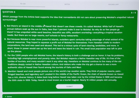 NOTED VOCABULARY
QUESTION 8 8 / 8
surroundings? Which passage from the Article best supports the idea that nonresidents did not care about preserving Mošokai's unspoiled natural
A. But there's an island in the middle of Hawaii that doesn't see these crowds. It's called Molokal. While half of Hawaii's
annual visitors soak up the sun in Oahu, less than 1 percent make it over to Molokal. So why do so few people go
there? It has unspoiled white sand beaches, beautiful sea cliffs, excellent smorkeling—everything a tropical vacation
needs. But there are no large resorts, surf schools or fancy restaurants.
B. But because Molokai is near more powerful islands, outsiders spent centuries taking edvantage of what existed of its
natural resources. They hoped to squeeze a profit out of Molokai for themselves. From Hawaiian chiefs to modern
corporations, the land was used and abused. This led to a vicious cycle of land-clearing, landslides, and more. In
short, those in power would use up the land and leave the island in ruin. The small local population was left to pick
up the pieces.
C. For the 7,000 people who cali Molokai home, the island's history is both a challenge and an honor. It has its problems,
including high unemployment and poverty rates. But Molokai respects a Native Hawaiian way of life. It's free of the
hordes of tourists, and many wouldn't want it any other way. Hawaiians on Molokai continue to live many of the old
traditions deeply rooted in Native Hawaiian culture. And visitors who make the trip get a chance to see a more
authentic slice of Hawaii than found among the tourists of Cahu and Maul.
D. Mention Hawaii and most people picture one of the world's top vacation spots. They think of popular resorts, pelm-
fringed beaches, and legendary surf. Located in the middle of the Pscific Ocean, the chain of ielands known as Hawai
has a rich, diverse history. It dates back long before Hawail was taken over by the United States in 1898 and became
the 50th state in 1959. Today, Hawaii is most known as a tourist magnet. Nearly 10 million people visit annually.
SUBMIT