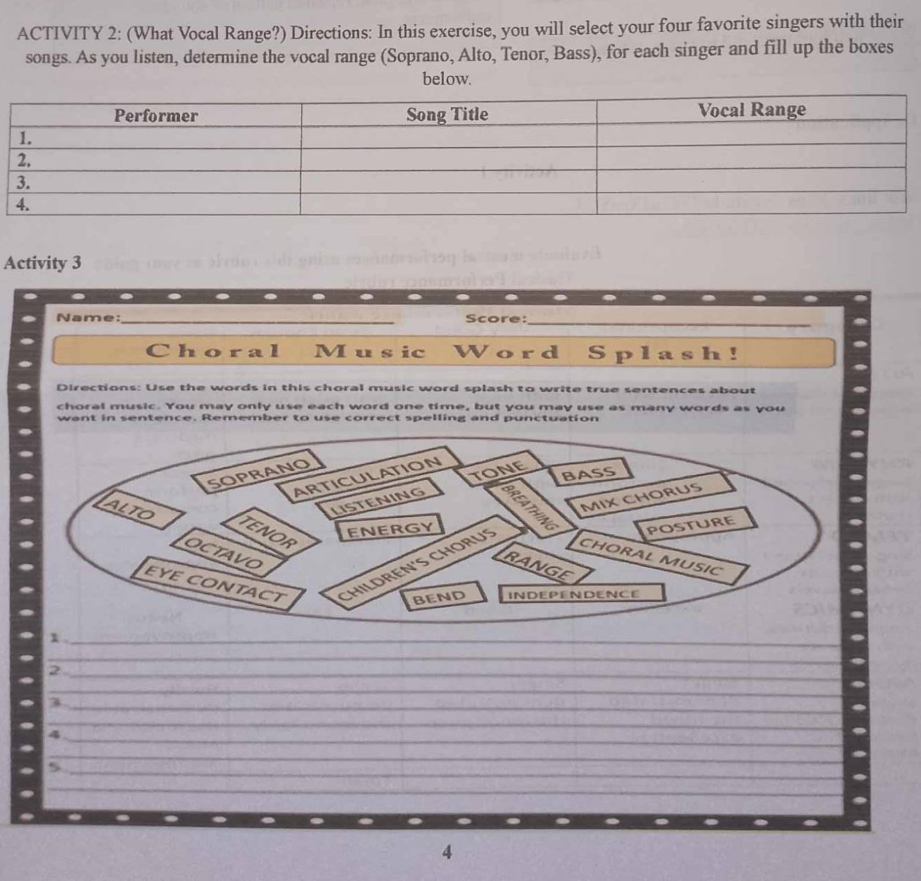 ACTIVITY 2: (What Vocal Range?) Directions: In this exercise, you will select your four favorite singers with their 
songs. As you listen, determine the vocal range (Soprano, Alto, Tenor, Bass), for each singer and fill up the boxes 
below. 
Activity 3 
Name: _Score:_ 
Choral M u s ic Word Splash! 
Directions: Use the words in this choral music word splash to write true sentences about 
choral music. You may only use each word one time, but you may use as many words as you 
want in sentence. Remember to use correct spelling and punctuation 
1 ._ 
_ 
_ 
_2 
_ 
_ 
3 
_ 
_4 
_ 
_ 
_5 
__ 
4