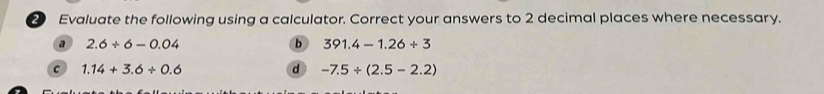 Evaluate the following using a calculator. Correct your answers to 2 decimal places where necessary.
a 2.6/ 6-0.04
b 391.4-1.26/ 3
c 1.14+3.6/ 0.6
d -7.5/ (2.5-2.2)